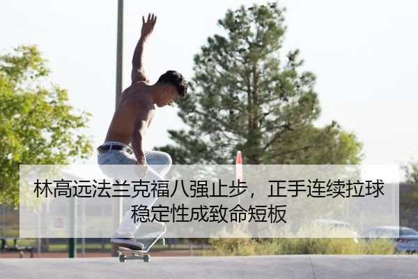 林高远法兰克福八强止步，正手连续拉球稳定性成致命短板